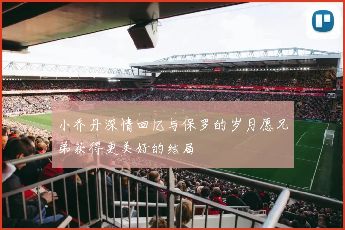 小乔丹深情回忆与保罗的岁月愿兄弟获得更美好的结局