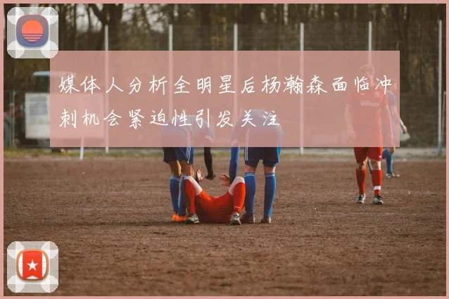 媒体人分析全明星后杨瀚森面临冲刺机会紧迫性引发关注
