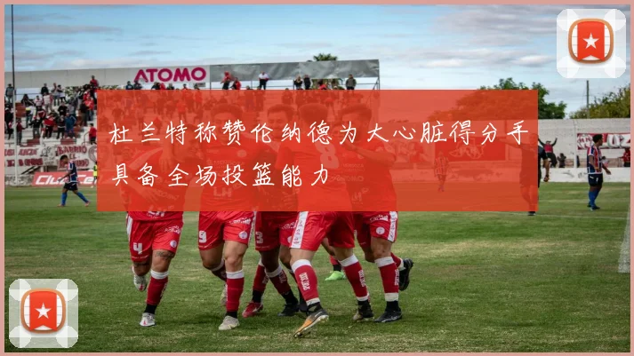 杜兰特称赞伦纳德为大心脏得分手具备全场投篮能力