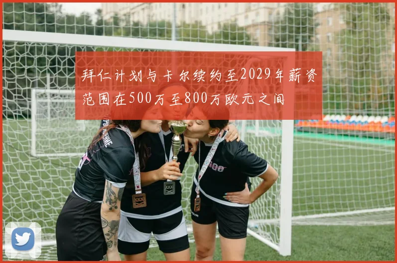 拜仁计划与卡尔续约至2029年薪资范围在500万至800万欧元之间