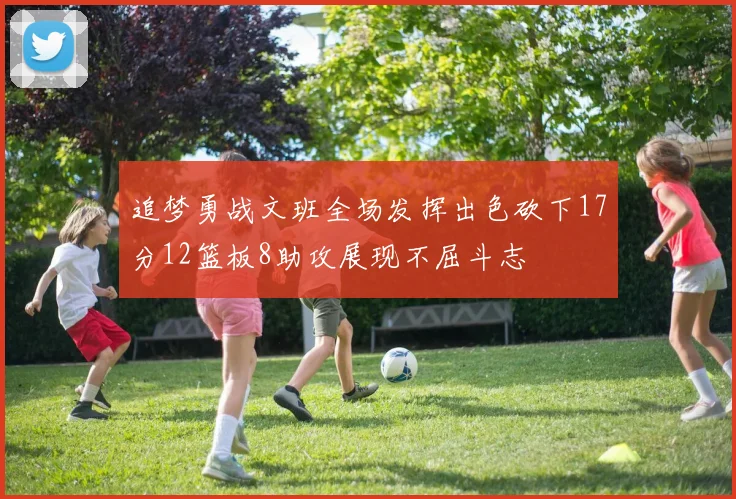 追梦勇战文班全场发挥出色砍下17分12篮板8助攻展现不屈斗志