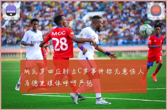 纳瓦罗回应肘击C罗事件称无意伤人马德里媒体呼吁严惩