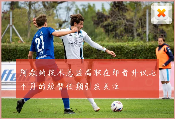 阿森纳技术总监离职在即晋升仅七个月的短暂任期引发关注