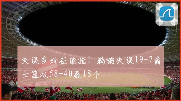 失误多好在能抢！鹈鹕失误19-7爵士篮板58-40赢18个