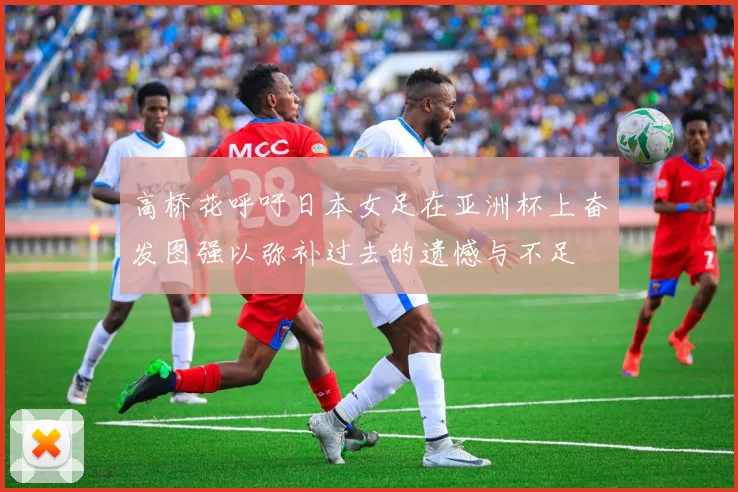 高桥花呼吁日本女足在亚洲杯上奋发图强以弥补过去的遗憾与不足