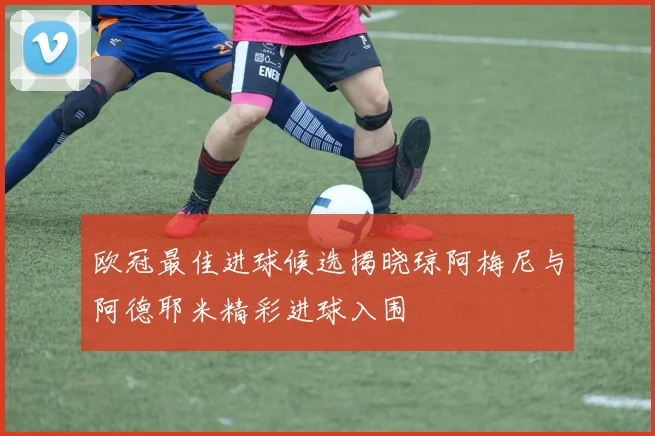 欧冠最佳进球候选揭晓琼阿梅尼与阿德耶米精彩进球入围