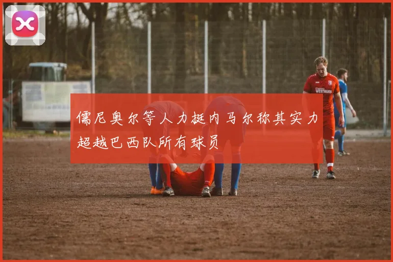 儒尼奥尔等人力挺内马尔称其实力超越巴西队所有球员