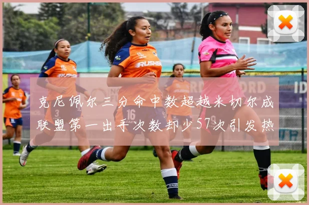 克尼佩尔三分命中数超越米切尔成联盟第一出手次数却少57次引发热议