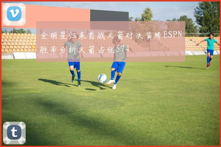 全明星归来首战火箭对决黄蜂ESPN胜率分析火箭占优574