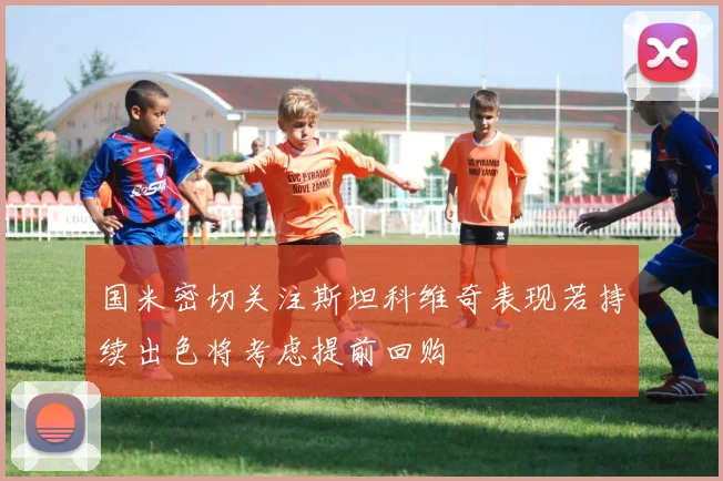 国米密切关注斯坦科维奇表现若持续出色将考虑提前回购
