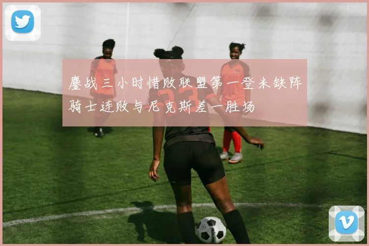 鏖战三小时惜败联盟第一登米缺阵骑士连败与尼克斯差一胜场