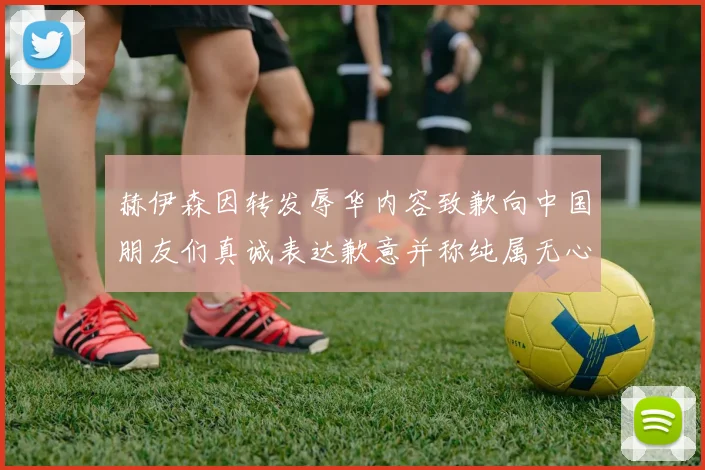 赫伊森因转发辱华内容致歉向中国朋友们真诚表达歉意并称纯属无心之过