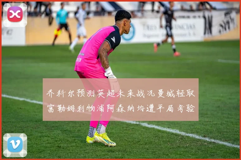 乔科尔预测英超未来战况曼城轻取富勒姆利物浦阿森纳均遭平局考验