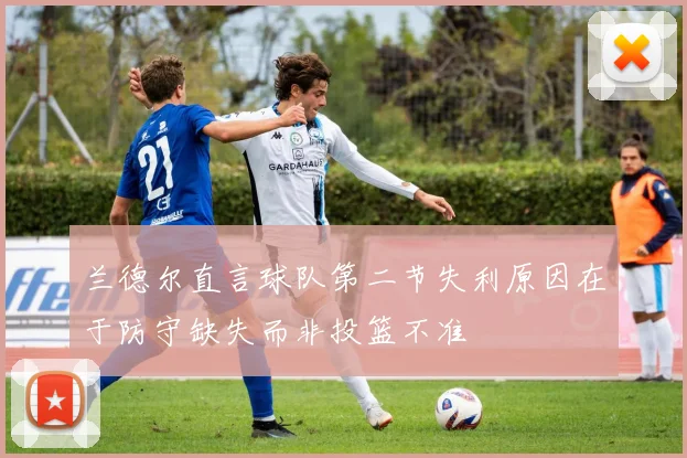 兰德尔直言球队第二节失利原因在于防守缺失而非投篮不准
