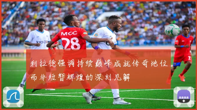 利拉德强调持续巅峰成就传奇地位而非短暂辉煌的深刻见解
