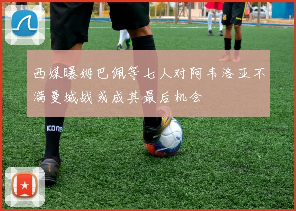 西媒曝姆巴佩等七人对阿韦洛亚不满曼城战或成其最后机会
