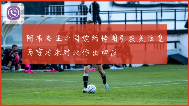 阿韦洛亚合同续约传闻引发关注皇马官方未对此作出回应