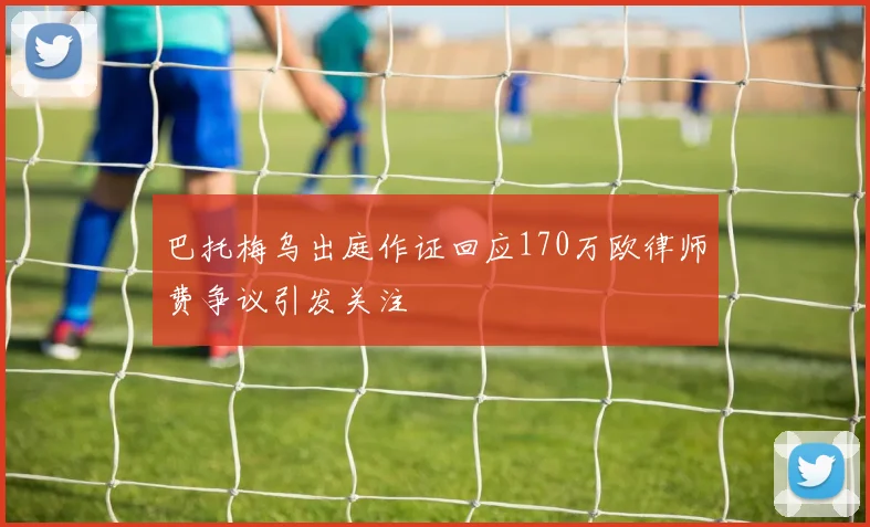 巴托梅乌出庭作证回应170万欧律师费争议引发关注